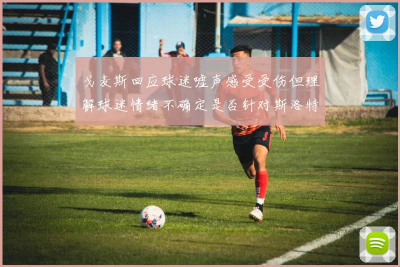 戈麦斯回应球迷嘘声感受受伤但理解球迷情绪不确定是否针对斯洛特