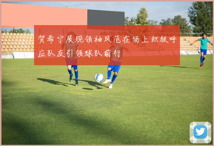 贺希宁展现领袖风范在场上积极呼应队友引领球队前行