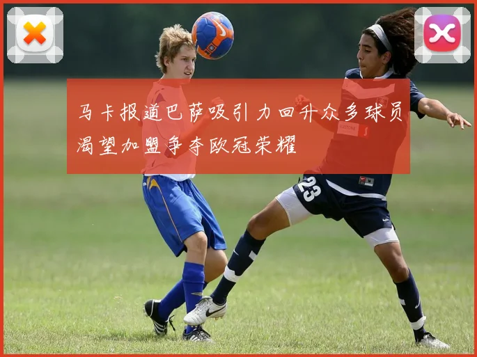 马卡报道巴萨吸引力回升众多球员渴望加盟争夺欧冠荣耀