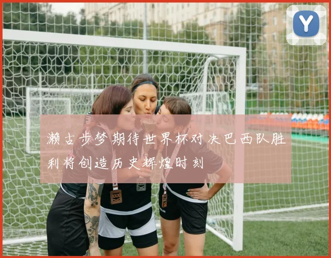 濑古步梦期待世界杯对决巴西队胜利将创造历史辉煌时刻