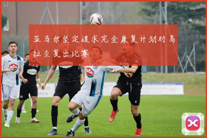 亚马尔坚定追求完全康复计划对乌拉圭复出比赛