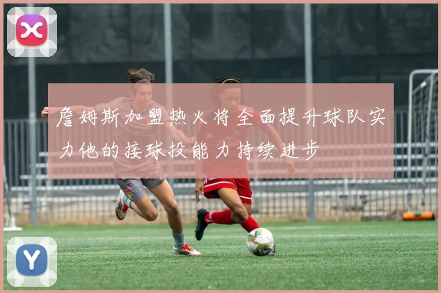 詹姆斯加盟热火将全面提升球队实力他的接球投能力持续进步