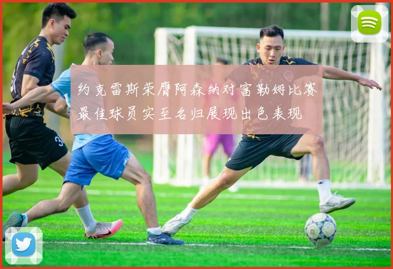 约克雷斯荣膺阿森纳对富勒姆比赛最佳球员实至名归展现出色表现