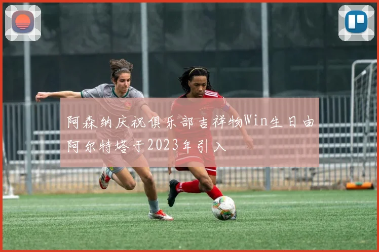 阿森纳庆祝俱乐部吉祥物Win生日由阿尔特塔于2023年引入