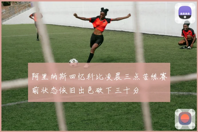 阿里纳斯回忆科比凌晨三点苦练赛前状态依旧出色砍下三十分