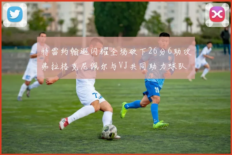 特雷约翰逊闪耀全场砍下26分6助攻弗拉格克尼佩尔与VJ共同助力球队表现出色